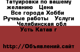 Татуировки,по вашему желанию › Цена ­ 500 - Все города Хобби. Ручные работы » Услуги   . Челябинская обл.,Усть-Катав г.